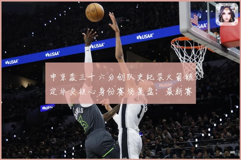 申京轰三十六分创队史纪录火箭锁定非卖核心身份赛场复盘：最新赛事动态与深度分析