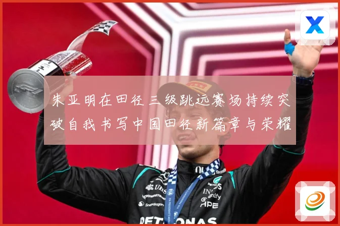 朱亚明在田径三级跳远赛场持续突破自我书写中国田径新篇章与荣耀征程：最新赛事动态与深度分析