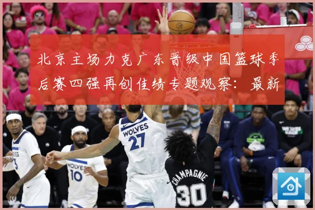 北京主场力克广东晋级中国篮球季后赛四强再创佳绩专题观察：最新赛事动态与深度分析