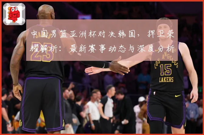 中国男篮亚洲杯对决韩国，捍卫荣耀解析：最新赛事动态与深度分析