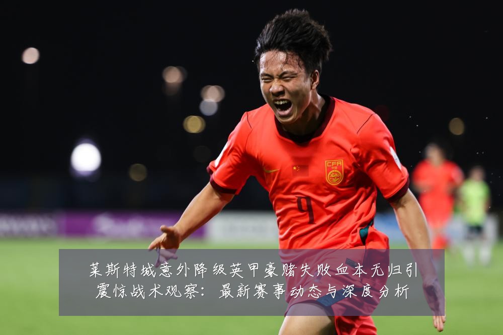 莱斯特城意外降级英甲豪赌失败血本无归引震惊战术观察:最新赛事动态与深度分析