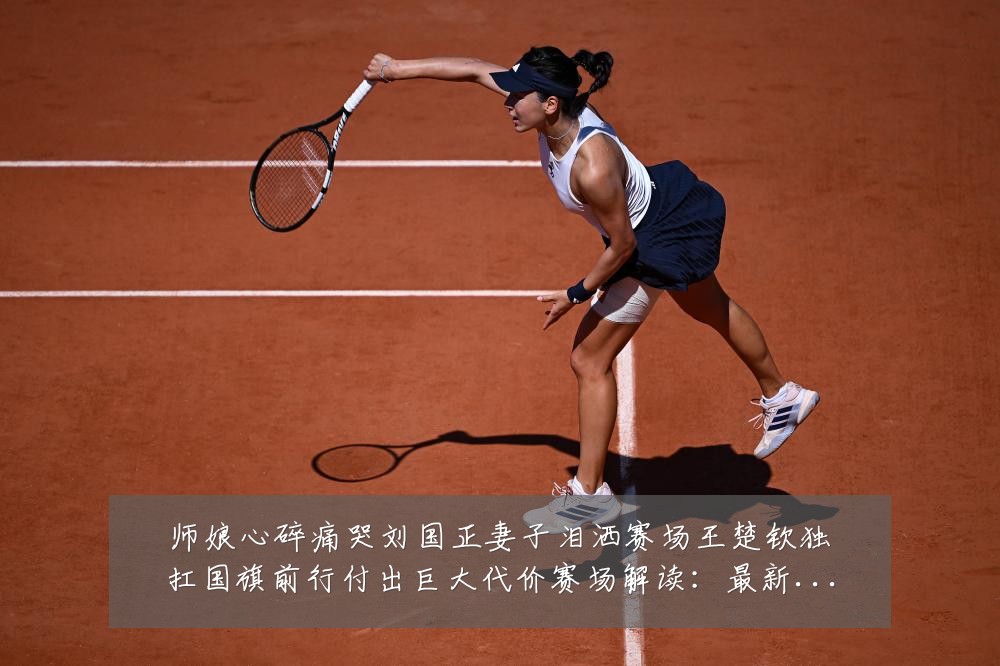 师娘心碎痛哭刘国正妻子泪洒赛场王楚钦独扛国旗前行付出巨大代价赛场解读:最新赛事动态与深度分析