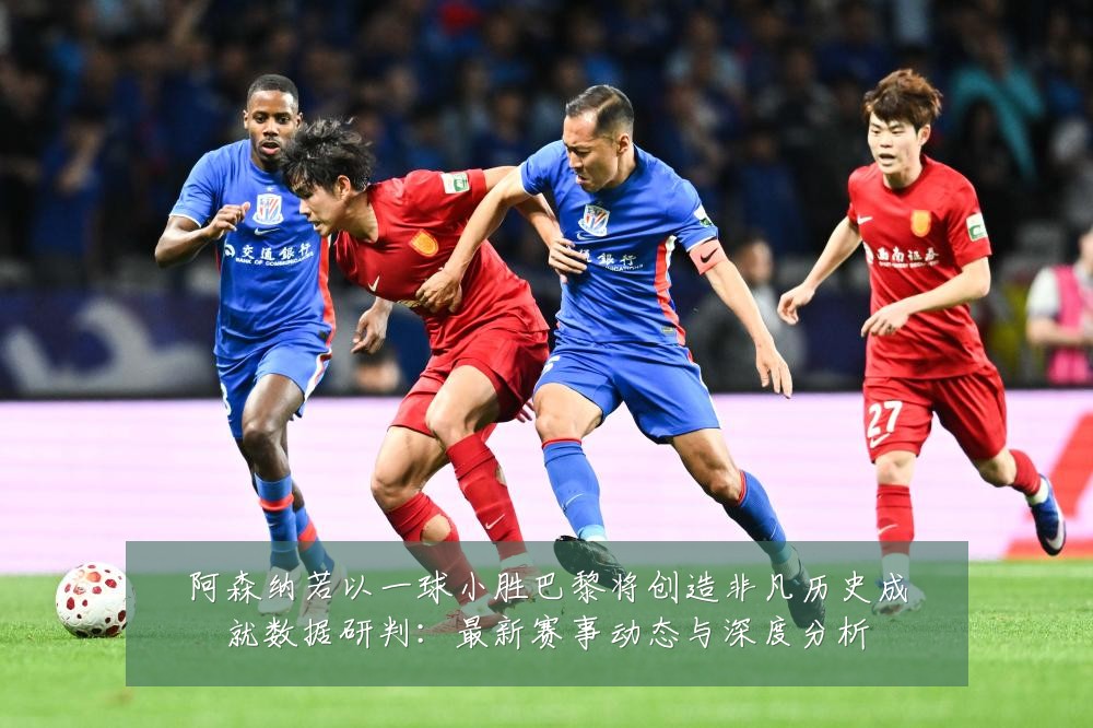 阿森纳若以一球小胜巴黎将创造非凡历史成就数据研判：最新赛事动态与深度分析