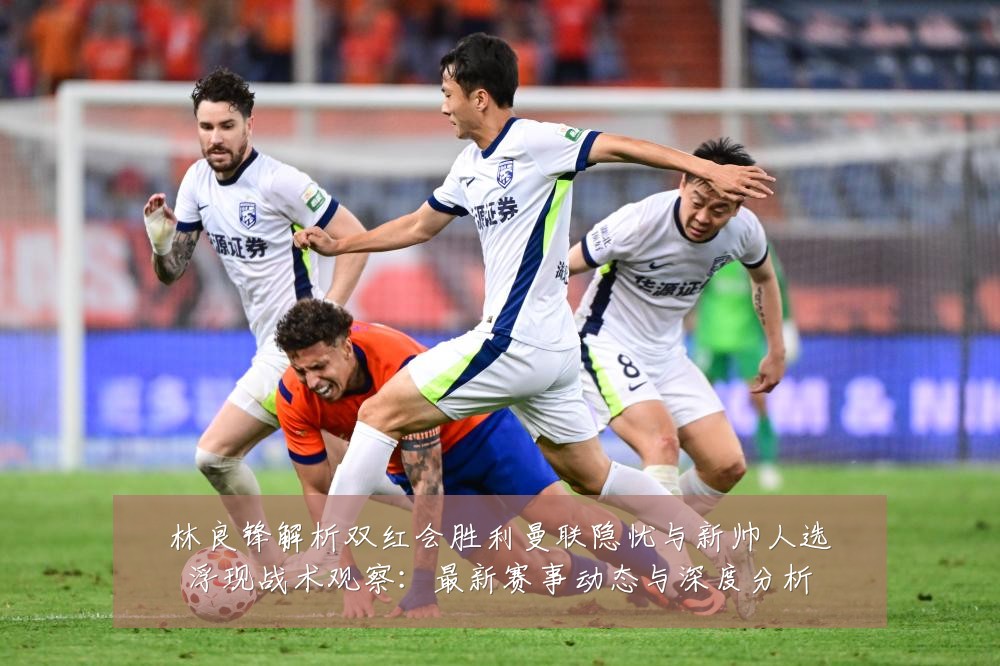 林良锋解析双红会胜利曼联隐忧与新帅人选浮现战术观察:最新赛事动态与深度分析