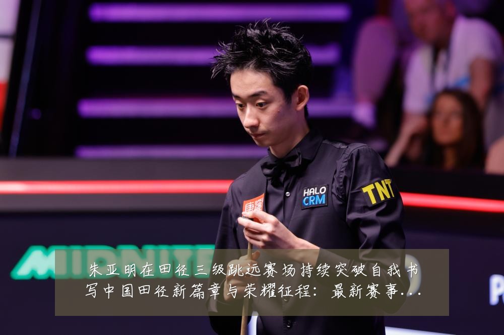 朱亚明在田径三级跳远赛场持续突破自我书写中国田径新篇章与荣耀征程:最新赛事动态与深度分析