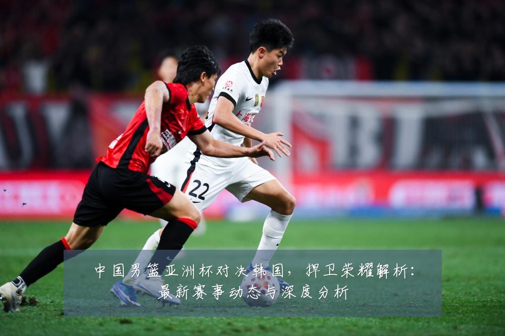 中国男篮亚洲杯对决韩国,捍卫荣耀解析:最新赛事动态与深度分析